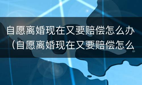 自愿离婚现在又要赔偿怎么办（自愿离婚现在又要赔偿怎么办呢）