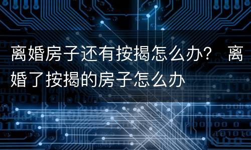 离婚房子还有按揭怎么办？ 离婚了按揭的房子怎么办