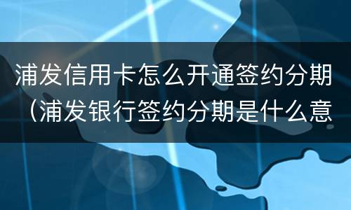 浦发信用卡怎么开通签约分期（浦发银行签约分期是什么意思）