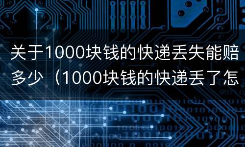 关于1000块钱的快递丢失能赔多少（1000块钱的快递丢了怎么赔）