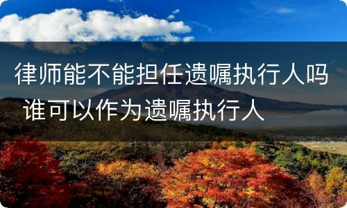律师能不能担任遗嘱执行人吗 谁可以作为遗嘱执行人