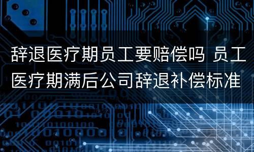 辞退医疗期员工要赔偿吗 员工医疗期满后公司辞退补偿标准
