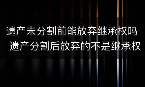 遗产未分割前能放弃继承权吗 遗产分割后放弃的不是继承权,而是所有权,如何理解?