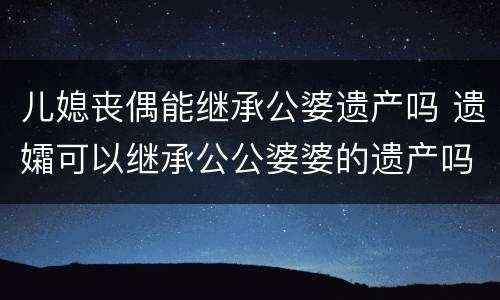 儿媳丧偶能继承公婆遗产吗 遗孀可以继承公公婆婆的遗产吗
