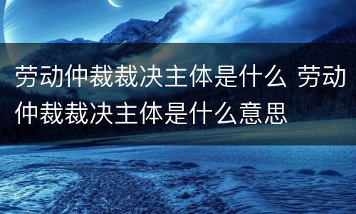劳动仲裁裁决主体是什么 劳动仲裁裁决主体是什么意思