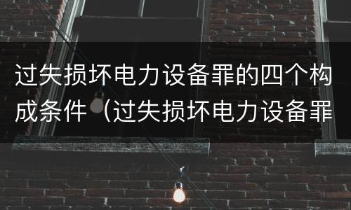 过失损坏电力设备罪的四个构成条件（过失损坏电力设备罪的四个构成条件是什么）