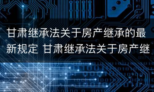 甘肃继承法关于房产继承的最新规定 甘肃继承法关于房产继承的最新规定文件