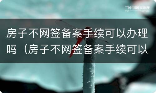 房子不网签备案手续可以办理吗（房子不网签备案手续可以办理吗多少钱）