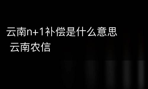云南n+1补偿是什么意思 云南农信