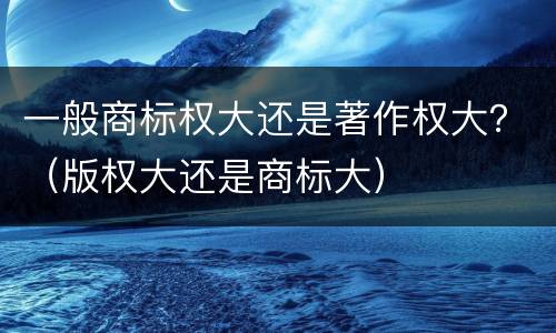 一般商标权大还是著作权大？（版权大还是商标大）