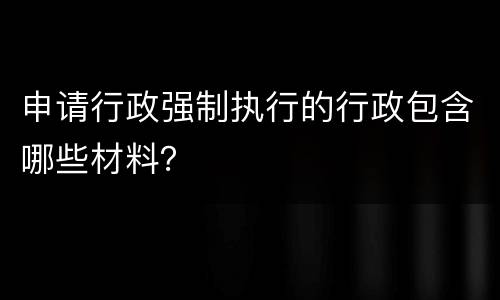 申请行政强制执行的行政包含哪些材料？