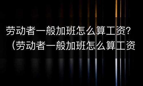 劳动者一般加班怎么算工资？（劳动者一般加班怎么算工资的）