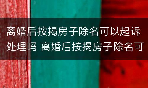 离婚后按揭房子除名可以起诉处理吗 离婚后按揭房子除名可以起诉处理吗要多久
