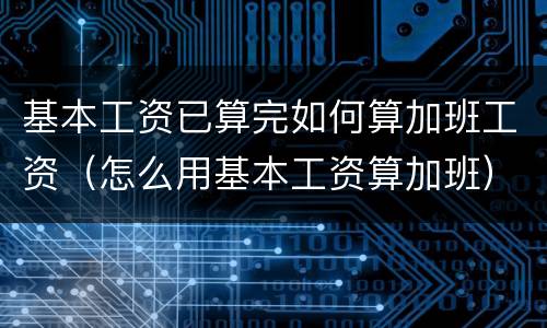 基本工资已算完如何算加班工资（怎么用基本工资算加班）