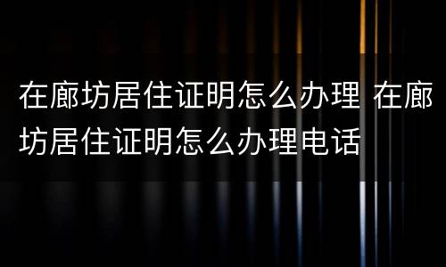 在廊坊居住证明怎么办理 在廊坊居住证明怎么办理电话