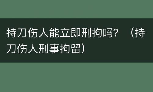 持刀伤人能立即刑拘吗？（持刀伤人刑事拘留）