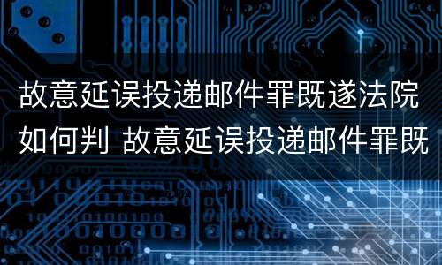 故意延误投递邮件罪既遂法院如何判 故意延误投递邮件罪既遂法院如何判决
