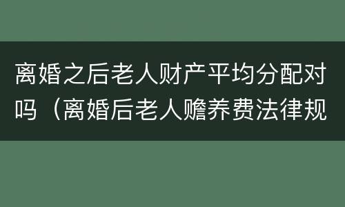 离婚之后老人财产平均分配对吗（离婚后老人赡养费法律规定）