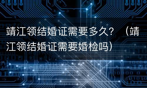 靖江领结婚证需要多久？（靖江领结婚证需要婚检吗）