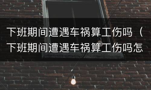 下班期间遭遇车祸算工伤吗（下班期间遭遇车祸算工伤吗怎么赔偿）
