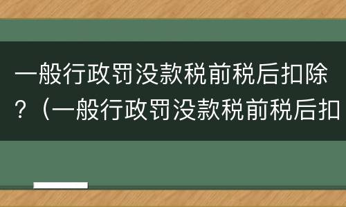 一般行政罚没款税前税后扣除?（一般行政罚没款税前税后扣除多少）