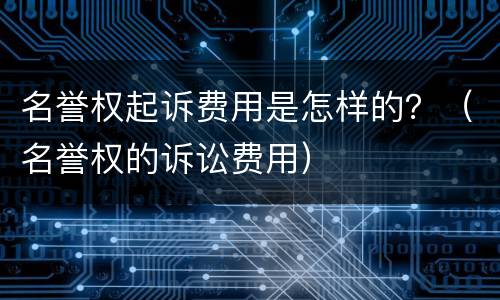 名誉权起诉费用是怎样的？（名誉权的诉讼费用）