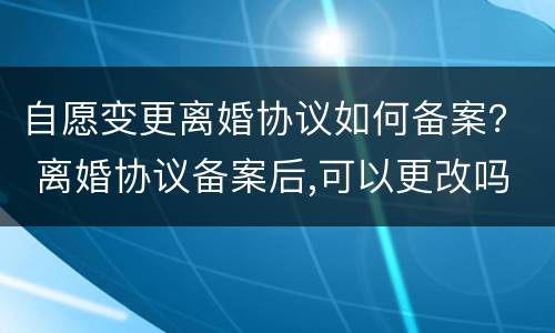 自愿变更离婚协议如何备案？ 离婚协议备案后,可以更改吗