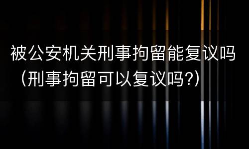 被公安机关刑事拘留能复议吗（刑事拘留可以复议吗?）