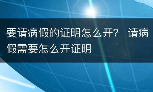 要请病假的证明怎么开？ 请病假需要怎么开证明