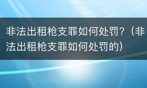 非法出租枪支罪如何处罚?（非法出租枪支罪如何处罚的）