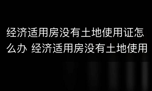 经济适用房没有土地使用证怎么办 经济适用房没有土地使用证怎么办理