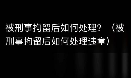 被刑事拘留后如何处理？（被刑事拘留后如何处理违章）