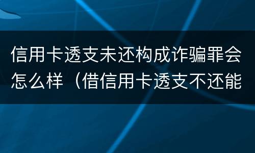 信用卡透支未还构成诈骗罪会怎么样（借信用卡透支不还能告诈骗吗）