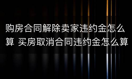 购房合同解除卖家违约金怎么算 买房取消合同违约金怎么算