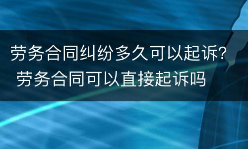 劳务合同纠纷多久可以起诉？ 劳务合同可以直接起诉吗