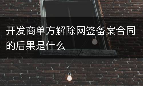 开发商单方解除网签备案合同的后果是什么