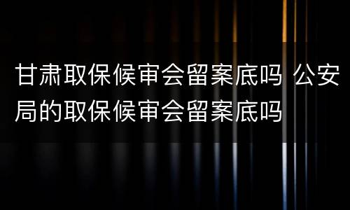甘肃取保候审会留案底吗 公安局的取保候审会留案底吗