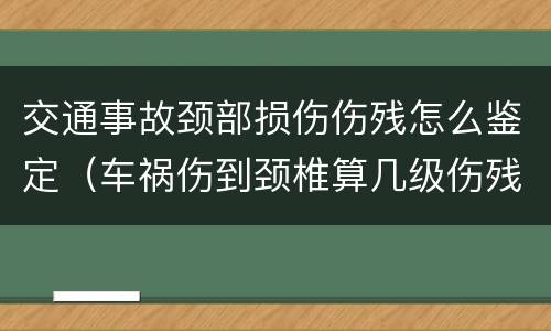 交通事故颈部损伤伤残怎么鉴定（车祸伤到颈椎算几级伤残）