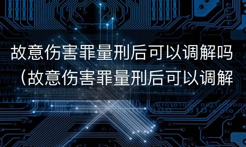 故意伤害罪量刑后可以调解吗（故意伤害罪量刑后可以调解吗）