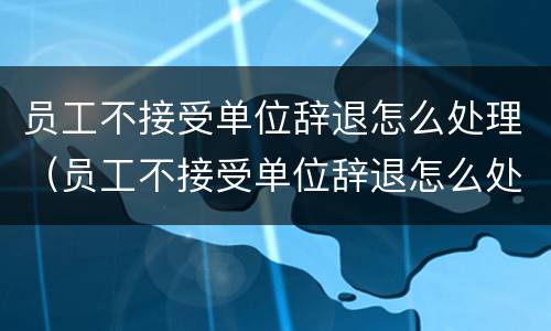 员工不接受单位辞退怎么处理（员工不接受单位辞退怎么处理好）