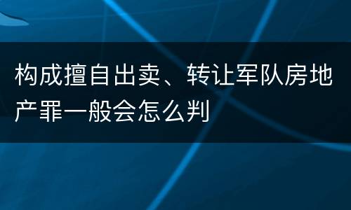 构成擅自出卖、转让军队房地产罪一般会怎么判
