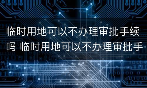 临时用地可以不办理审批手续吗 临时用地可以不办理审批手续吗