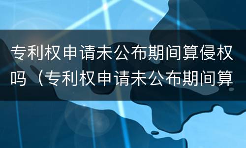 专利权申请未公布期间算侵权吗（专利权申请未公布期间算侵权吗知乎）