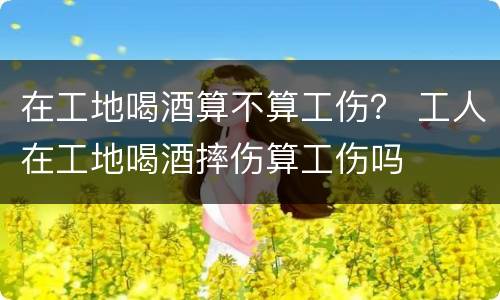 在工地喝酒算不算工伤？ 工人在工地喝酒摔伤算工伤吗