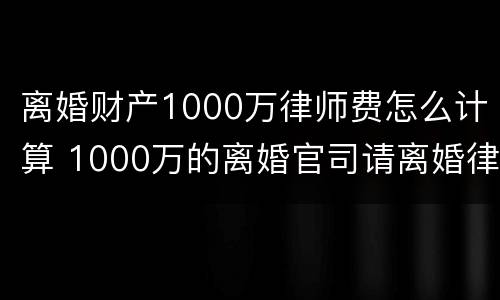 离婚财产1000万律师费怎么计算 1000万的离婚官司请离婚律师花了