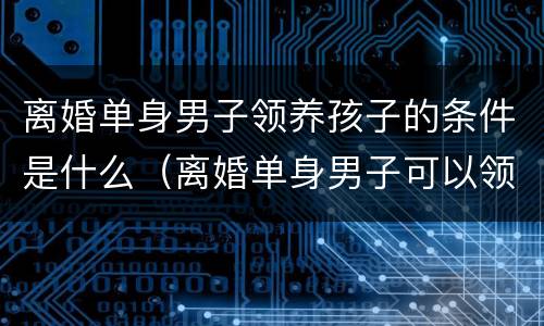 离婚单身男子领养孩子的条件是什么（离婚单身男子可以领养孩子吗）