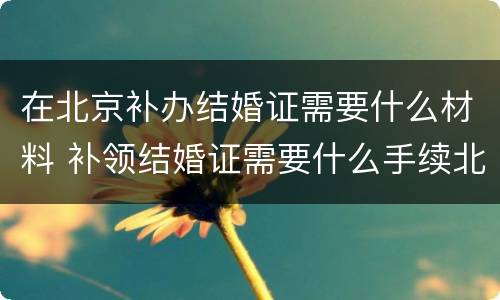 在北京补办结婚证需要什么材料 补领结婚证需要什么手续北京