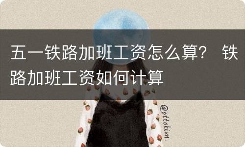 五一铁路加班工资怎么算？ 铁路加班工资如何计算