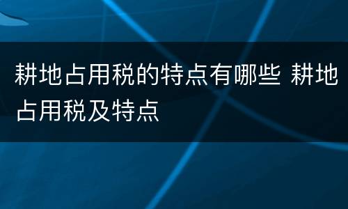 耕地占用税的特点有哪些 耕地占用税及特点