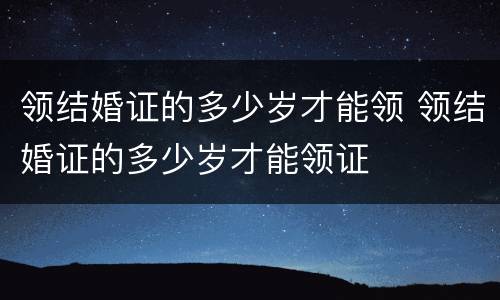 领结婚证的多少岁才能领 领结婚证的多少岁才能领证